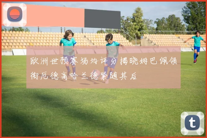 欧洲世预赛场均评分揭晓姆巴佩领衔厄德高哈兰德紧随其后