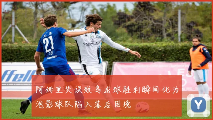 阿姆里失误致乌龙球胜利瞬间化为泡影球队陷入落后困境