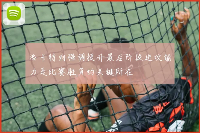 洛卡特利强调提升最后阶段进攻能力是比赛胜负的关键所在