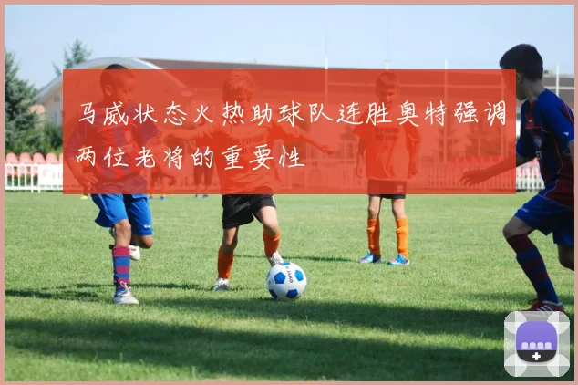马威状态火热助球队连胜奥特强调两位老将的重要性