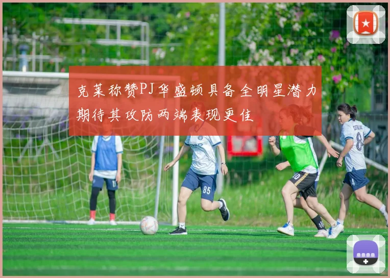 克莱称赞PJ华盛顿具备全明星潜力期待其攻防两端表现更佳