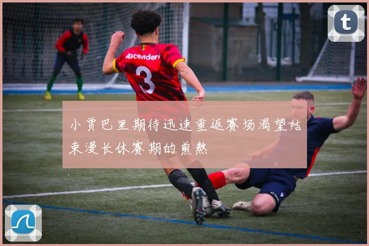 小贾巴里期待迅速重返赛场渴望结束漫长休赛期的煎熬