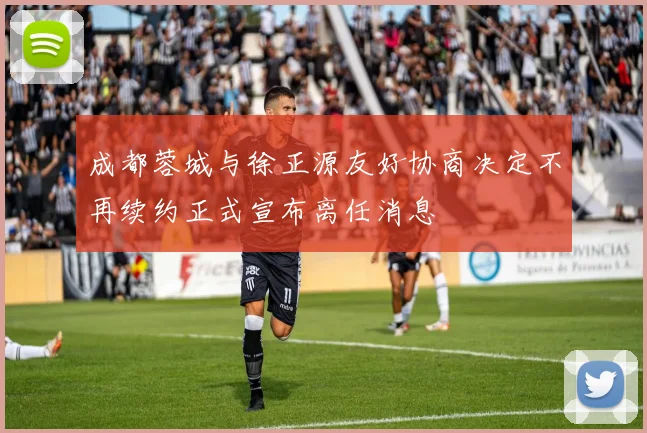 成都蓉城与徐正源友好协商决定不再续约正式宣布离任消息