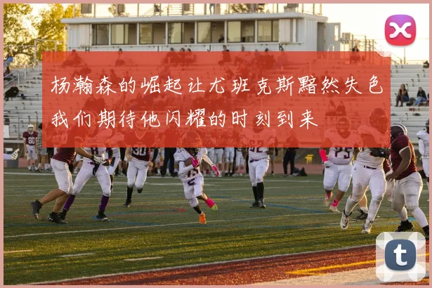 杨瀚森的崛起让尤班克斯黯然失色我们期待他闪耀的时刻到来