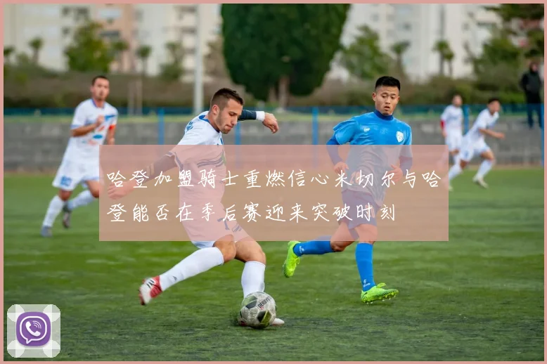哈登加盟骑士重燃信心米切尔与哈登能否在季后赛迎来突破时刻