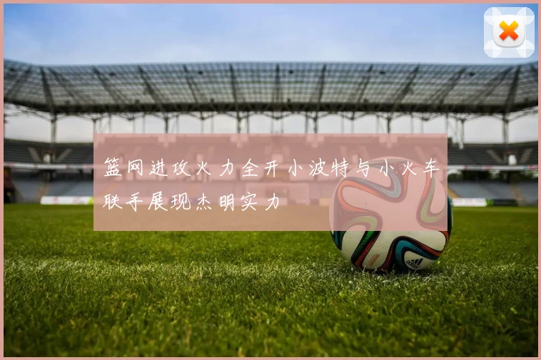 篮网进攻火力全开小波特与小火车联手展现杰明实力