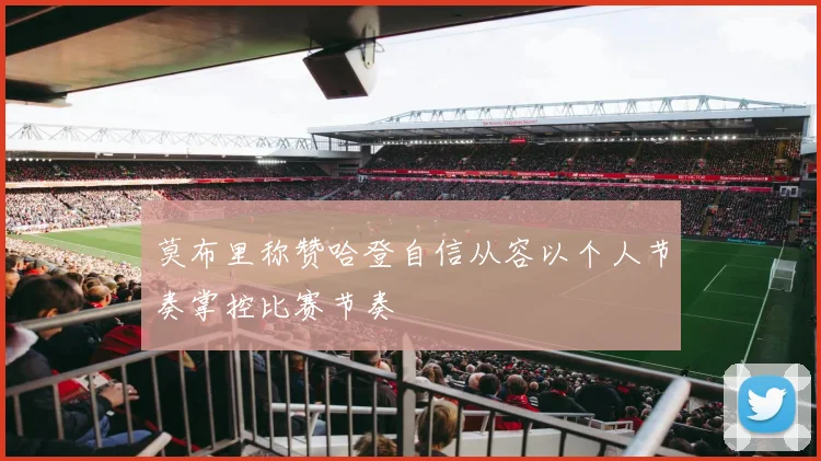 莫布里称赞哈登自信从容以个人节奏掌控比赛节奏