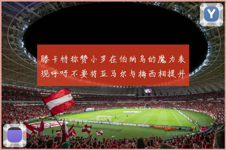 滕卡特称赞小罗在伯纳乌的魔力表现呼吁不要将亚马尔与梅西相提并论