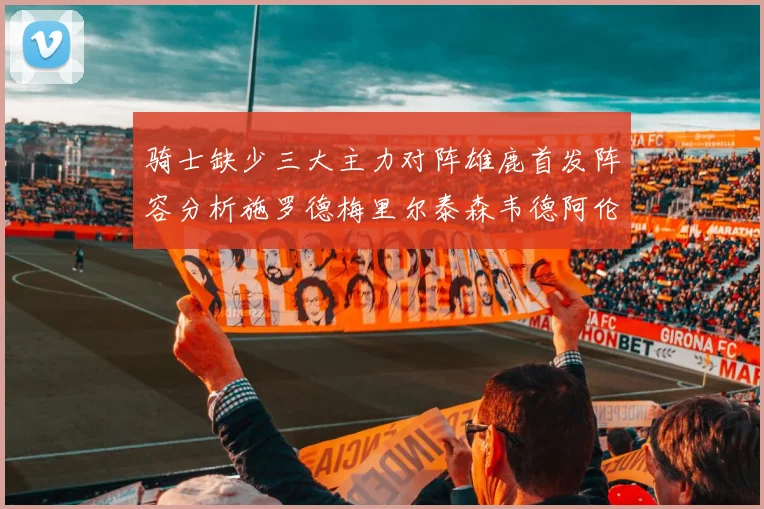 骑士缺少三大主力对阵雄鹿首发阵容分析施罗德梅里尔泰森韦德阿伦出战