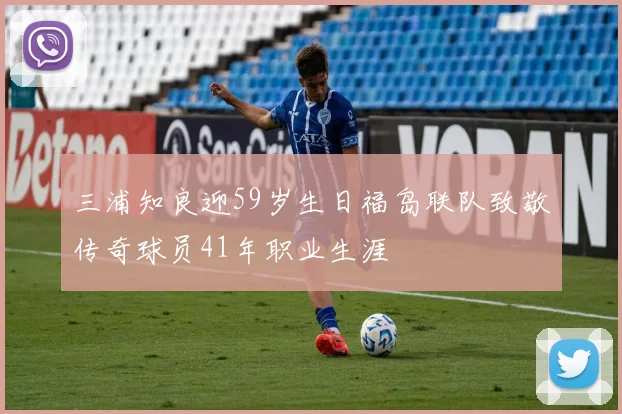 三浦知良迎59岁生日福岛联队致敬传奇球员41年职业生涯