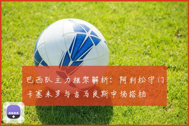 巴西队主力框架解析：阿利松守门卡塞米罗与吉马良斯中场搭档