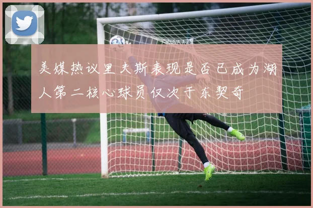 美媒热议里夫斯表现是否已成为湖人第二核心球员仅次于东契奇