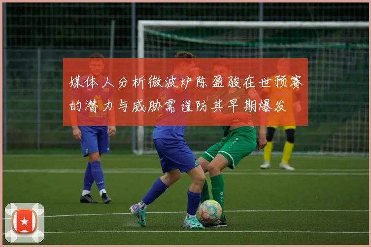 媒体人分析微波炉陈盈骏在世预赛的潜力与威胁需谨防其早期爆发