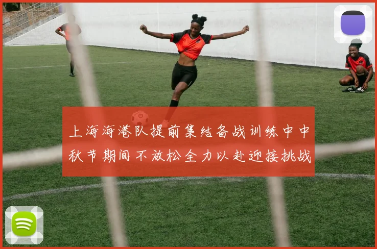上海海港队提前集结备战训练中中秋节期间不放松全力以赴迎接挑战